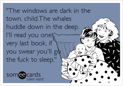 "The windows are dark in the
town, child.The whales
huddle down in the deep.
I'll read you one
very last book, if
you swear you'll go
the fuck to sleep."