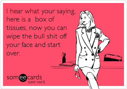 I hear what your saying,
here is a box of
tissues, now you can
wipe the bull shit off
your face and start
over.