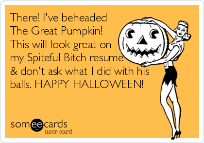 There! I've beheaded
The Great Pumpkin!
This will look great on
my Spiteful Bitch resume
& don't ask what I did with his
balls. HAPPY HALLOWEEN!