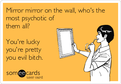 Mirror mirror on the wall, who's the
most psychotic of
them all?
You're lucky
you're pretty
you evil bitch.