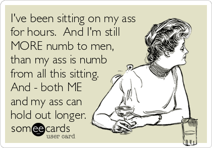 I've been sitting on my ass
for hours. And I'm still
MORE numb to men,
than my ass is numb
from all this sitting.
And - both ME
and my ass can
hold out longer.