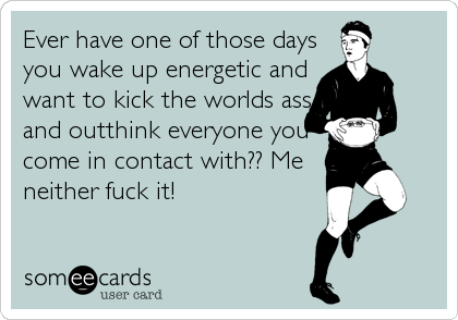 Ever have one of those days
you wake up energetic and
want to kick the worlds ass
and outthink everyone you
come in contact with?? Me
neither fuck it!