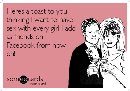 Heres a toast to you
thinking I want to have
sex with every girl I add
as friends on
Facebook from now
on!