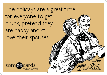 The holidays are a great time
for everyone to get
drunk, pretend they
are happy and still
love their spouses.