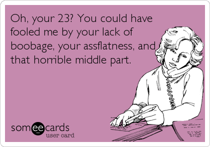 Oh, your 23? You could have
fooled me by your lack of
boobage, your assflatness, and
that horrible middle part.