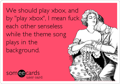 We should play xbox, and
by "play xbox", I mean fuck
each other senseless
while the theme song
plays in the
background.