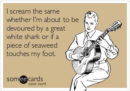 I scream the same
whether I'm about to be
devoured by a great
white shark or if a
piece of seaweed
touches my foot.