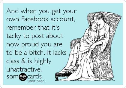 And when you get your
own Facebook account,
remember that it's
tacky to post about
how proud you are
to be a bitch. It lacks
class &%