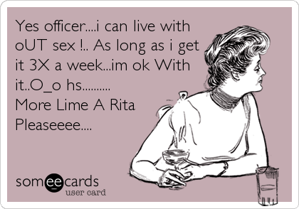 Yes officer....i can live with
oUT sex !.. As long as i get
it 3X a week...im ok With
it..O_o hs..........
More Lime A Rita
Pleaseeee....