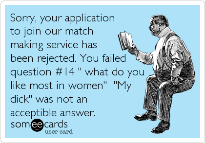 Sorry, your application
to join our match
making service has
been rejected. You failed
question #14 " what do you
like most in women" "My
dick" was not an
acceptible answer.
