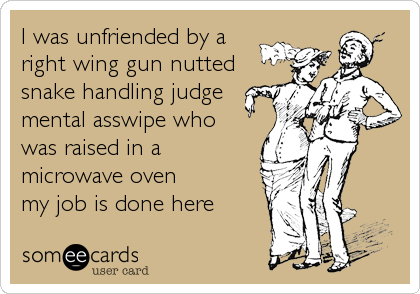 I was unfriended by a
right wing gun nutted
snake handling judge
mental asswipe who
was raised in a
microwave oven
my job is done here