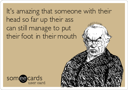 It's amazing that someone with their
head so far up their ass
can still manage to put
their foot in their mouth