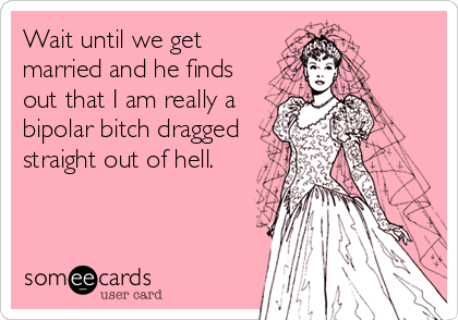 Wait until we get
married and he finds
out that I am really a
bipolar bitch dragged
straight out of hell.