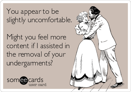 You appear to be
slightly uncomfortable.
Might you feel more
content if I assisted in
the removal of your
undergarments?
