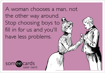 A woman chooses a man, not
the other way around.
Stop choosing boys to
fill in for us and you'll
have less problems.