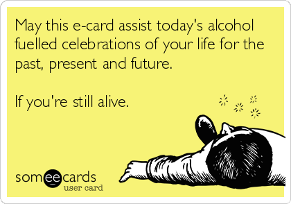 May this e-card assist today's alcohol
fuelled celebrations of your life for the
past, present and future.
If you're still alive.
