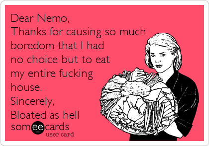 Dear Nemo,
Thanks for causing so much
boredom that I had
no choice but to eat
my entire fucking
house.
Sincerely,
Bloated as