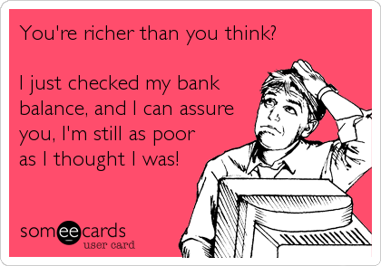 You're richer than you think?
I just checked my bank
balance, and I can assure
you, I'm still as poor
as I thought I was!
