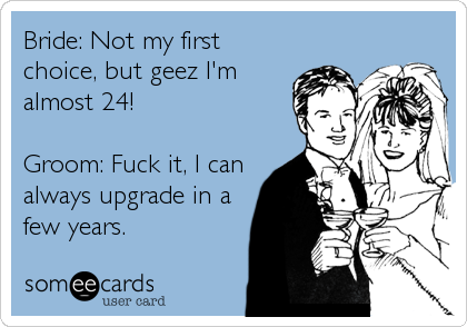 Bride: Not my first
choice, but geez I'm
almost 24!
Groom: Fuck it, I can
always upgrade in a
few years.
