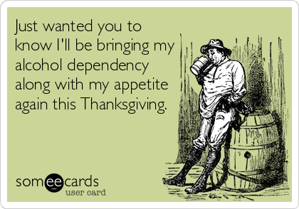 Just wanted you to
know I'll be bringing my
alcohol dependency
along with my appetite
again this Thanksgiving.