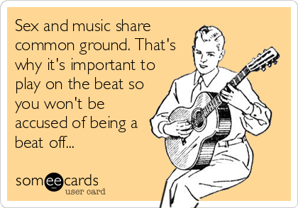 Sex and music share
common ground. That's
why it's important to
play on the beat so
you won't be
accused of being a
beat off...