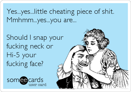Yes...yes...little cheating piece of shit.
Mmhmm...yes...you are...
Should I snap your
fucking neck or
Hi-5 your
fucking face?