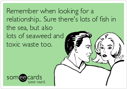 Remember when looking for a
relationship.. Sure there's lots of fish in
the sea, but also
lots of seaweed and
toxic waste too.