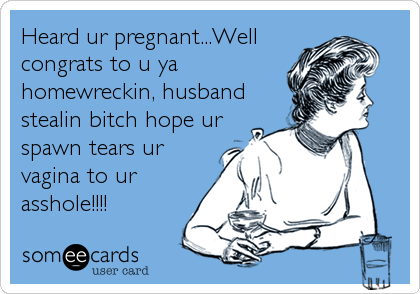 Heard ur pregnant...Well
congrats to u ya
homewreckin, husband
stealin bitch hope ur
spawn tears ur
vagina to ur
asshole!!!!
