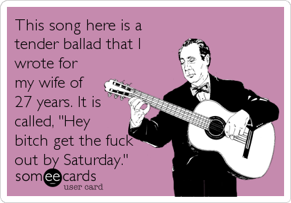 This song here is a
tender ballad that I
wrote for
my wife of
27 years. It is
called, "Hey
bitch get the fuck
out by Saturday."