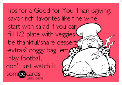 Tips for a Good-for-You Thanksgiving:
-savor rich favorites like fine wine
-start with salad if you can
-fill 1/2 plate with veggies
-be thankful/share dessert
-extras? doggy bag 'em
-play football,
don't just watch it!