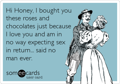 Hi Honey, I bought you
these roses and
chocolates just because
I love you and am in
no way expecting sex
in return... said no
man ever.