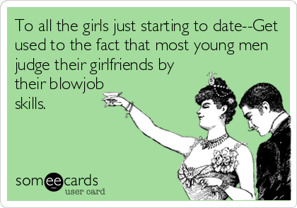To all the girls just starting to date--Get
used to the fact that most young men
judge their girlfriends by
their blowjob
skills.