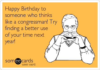 Happy Birthday to
someone who thinks
like a congressman! Try
finding a better use
of your time next
year!