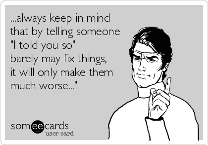 ...always keep in mind
that by telling someone
"I told you so"
barely may fix things,
it will only make them
much worse..."