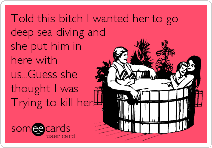 Told this bitch I wanted her to go
deep sea diving and
she put him in
here with
us...Guess she
thought I was
Trying to kill her.