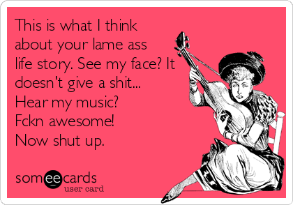 This is what I think
about your lame ass
life story. See my face? It
doesn't give a shit...
Hear my music?
Fckn awesome!
Now%