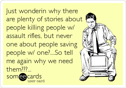 Just wonderin why there
are plenty of stories about
people killing people w/
assault rifles, but never
one about people saving
people w/ one?....So tell
me again why we need
them???...