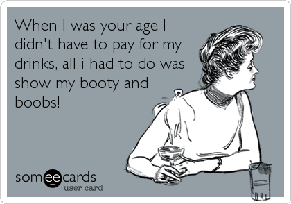 When I was your age I
didn't have to pay for my
drinks, all i had to do was
show my booty and
boobs!