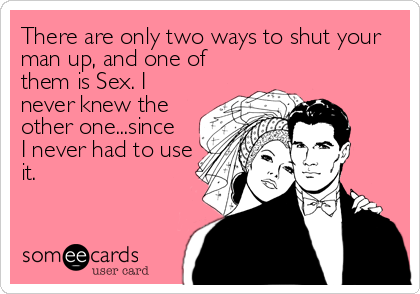There are only two ways to shut your
man up, and one of
them is Sex. I
never knew the
other one...since
I never had to use
it.