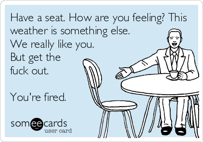 Have a seat. How are you feeling? This
weather is something else.
We really like you.
But get the
fuck out.
You're fired.