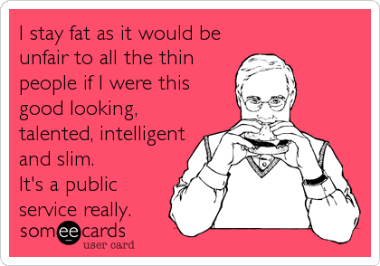 I stay fat as it would be
unfair to all the thin
people if I were this
good looking,
talented, intelligent
and slim.
It's a public<br