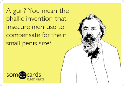 A gun? You mean the
phallic invention that
insecure men use to
compensate for their
small penis size?