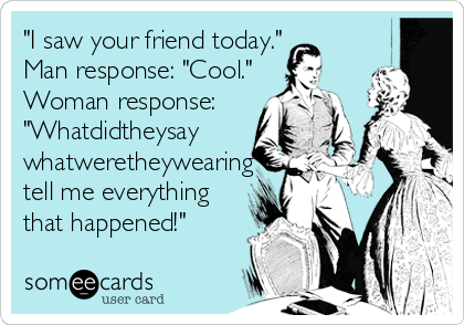 "I saw your friend today."
Man response: "Cool."
Woman response:
"Whatdidtheysay
whatweretheywearing
tell me everything
that happened!"