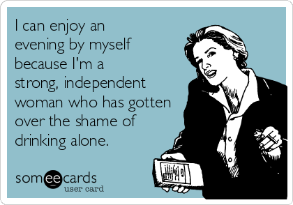 I can enjoy an
evening by myself
because I'm a
strong, independent
woman who has gotten
over the shame of
drinking alone.