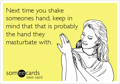 Next time you shake
someones hand, keep in
mind that that is probably
the hand they
masturbate with.