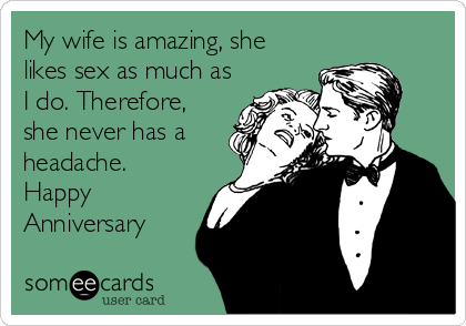 My wife is amazing, she
likes sex as much as
I do. Therefore,
she never has a
headache.
Happy
Anniversary