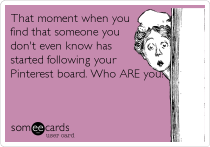 That moment when you
find that someone you
don't even know has
started following your
Pinterest board. Who ARE you?!
