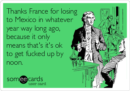 Thanks France for losing
to Mexico in whatever
year way long ago,
because it only
means that's it's ok
to get fucked up by
noon.