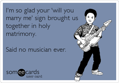I'm so glad your 'will you
marry me' sign brought us
together in holy
matrimony.
Said no musician ever.