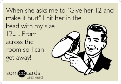 When she asks me to "Give her 12 and
make it hurt" I hit her in the
head with my size
12...... From
across the
room so I can
get away!